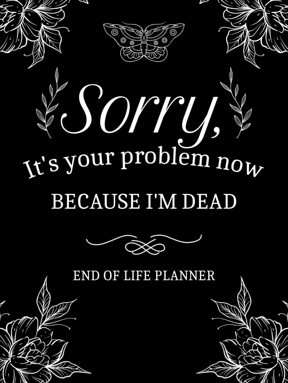 Sorry, It’s Your Problem Now, Because I'm Dead: My Final Wishes End of Life Planner - A Simple Death Organizer to Provide Everything Your Loved Ones Need to Know in Case You Die