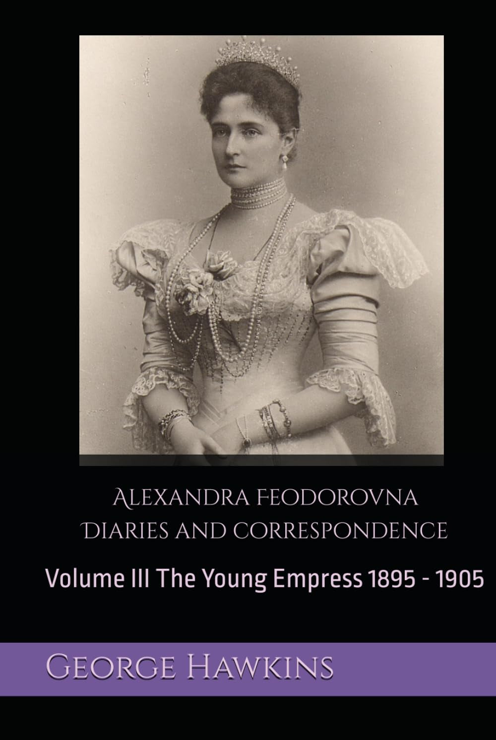 Alexandra Feodorovna Diaries and Correspondence: Volume III The Young Empress 1895 - 1905