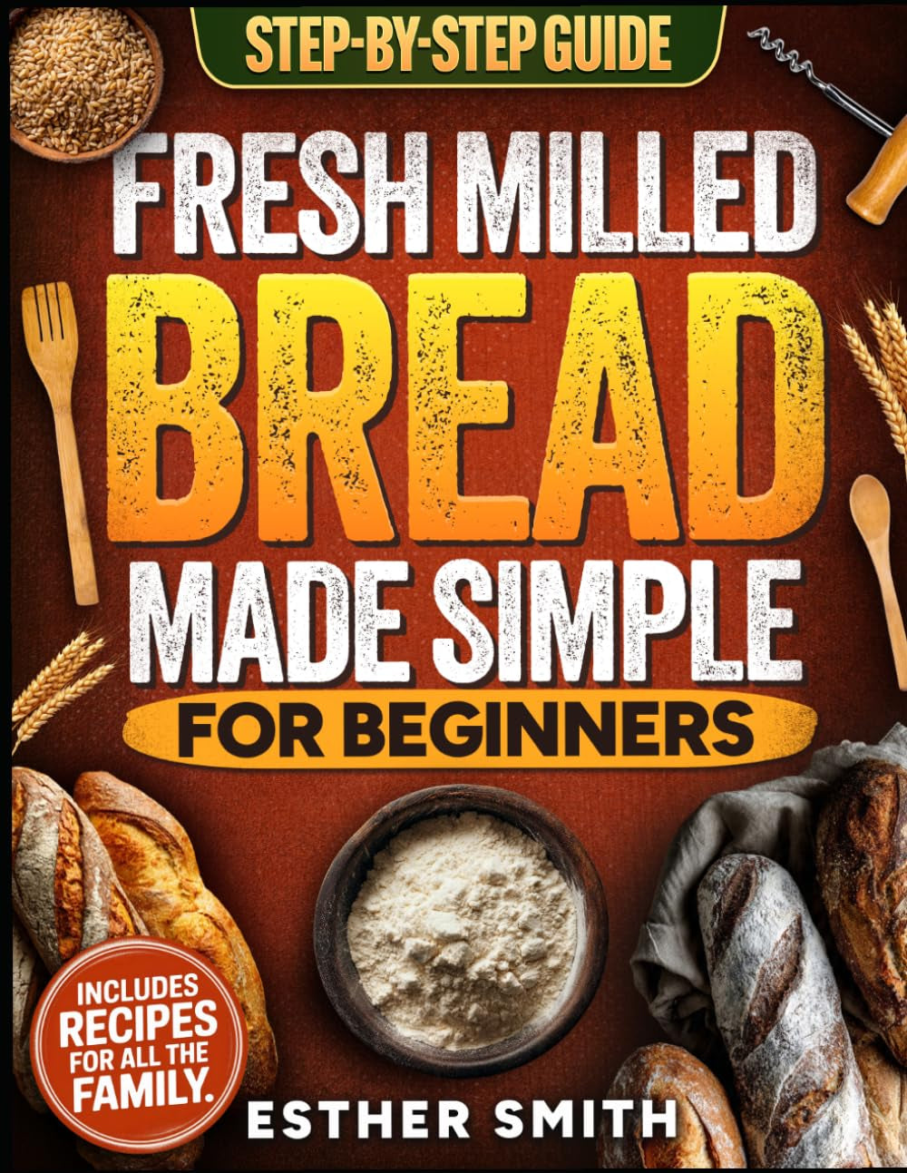 Fresh Milled Bread Made Simple for Beginners: A Step-By-Step Guide to Baking Delicious Homemade Bread Using Freshly Milled Flour — Includes Recipes for the Whole Family