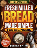 Fresh Milled Bread Made Simple for Beginners: A Step-By-Step Guide to Baking Delicious Homemade Bread Using Freshly Milled Flour — Includes Recipes for the Whole Family