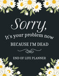 Sorry, it’s Your Problem Now, Because I'm Dead: A Simple Death Organizer to Provide Everything Your Loved Ones Need to Know in Case You Die - My Final Wishes End of Life Planner