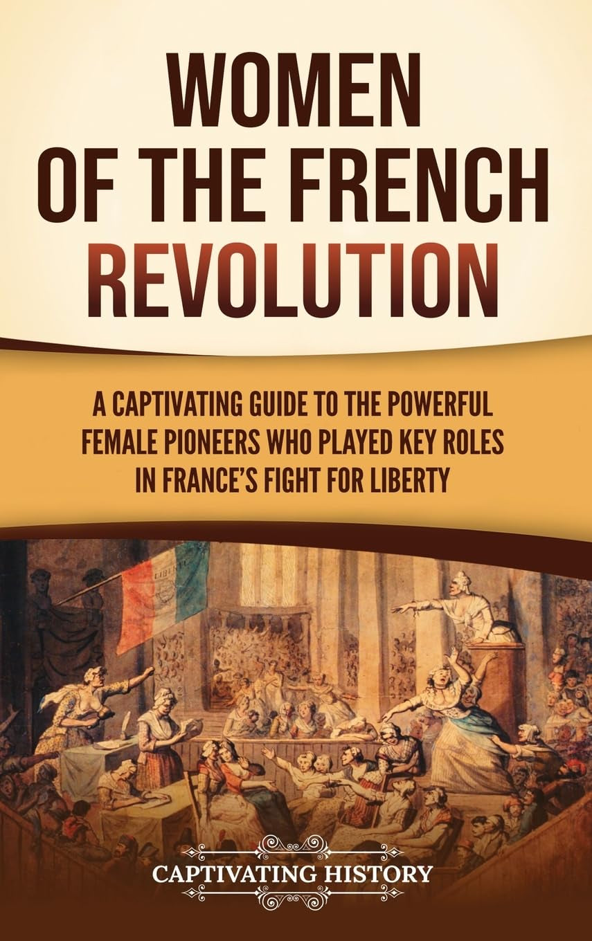 Women of the French Revolution: A Captivating Guide to the Powerful Female Pioneers Who Played Key Roles in France's Fight for Liberty