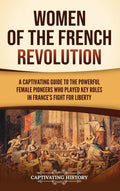 Women of the French Revolution: A Captivating Guide to the Powerful Female Pioneers Who Played Key Roles in France's Fight for Liberty