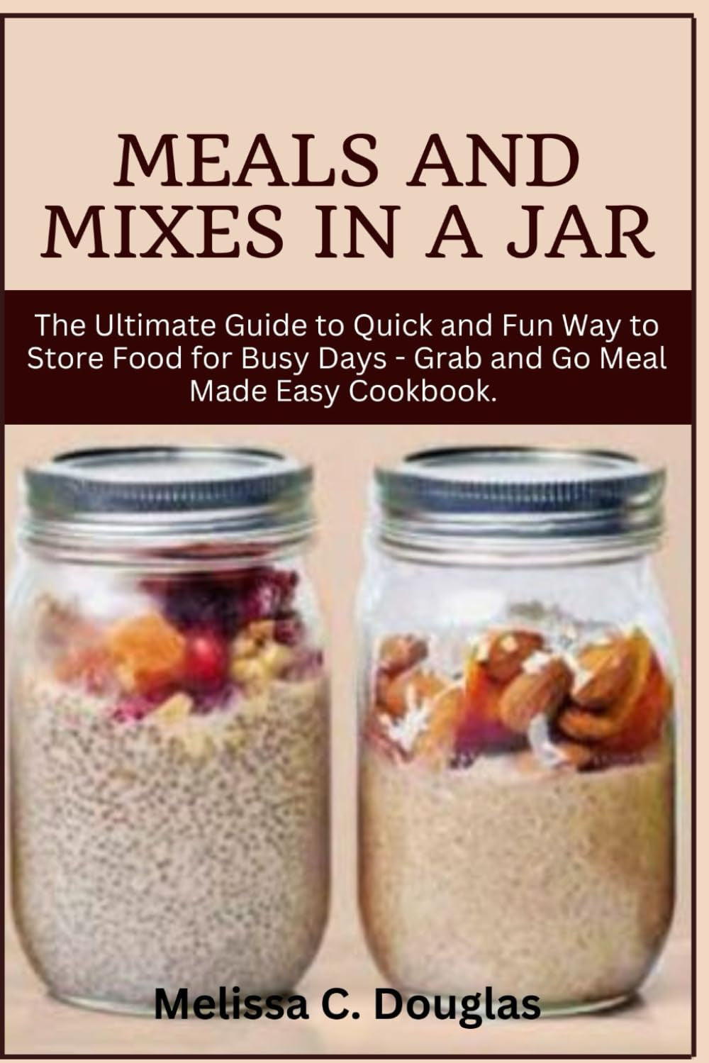 Meals and Mixes in a Jar: The Ultimate Guide to Quick and Fun Way to Store Food for Busy Days - Grab and Go Meal Made Easy Cookbook