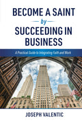 Become a Saint by Succeeding in Business: A Practical Guide to Integrating Faith and Work