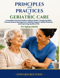 Principles and Practices of Geriatric Care: A Complete Practical Guide to Elderly Health, Caregiving Skills, Chronic Disease Management, Mobility Support, Safety Practices, and Improving Quality