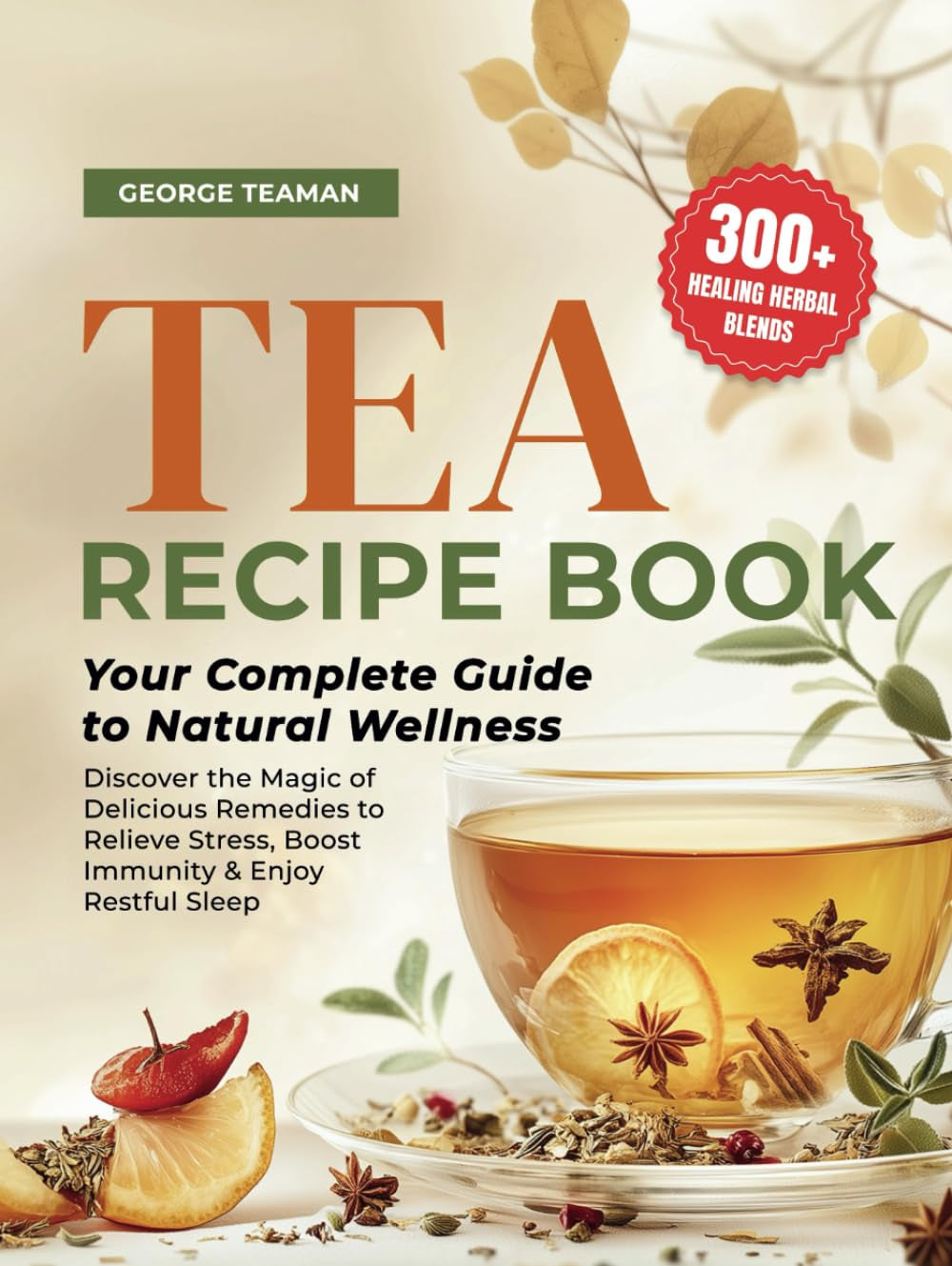 Tea Recipe Book: 300+ Healing Herbal Blends | Your Complete Guide to Natural Wellness | Discover the Magic of Delicious Remedies to Relieve Stress, Boost Immunity & Enjoy Restful Sleep.