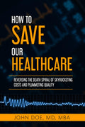 How To Save Our Healthcare: Reversing the Death Spiral of Skyrocketing Costs and Plummeting Quality