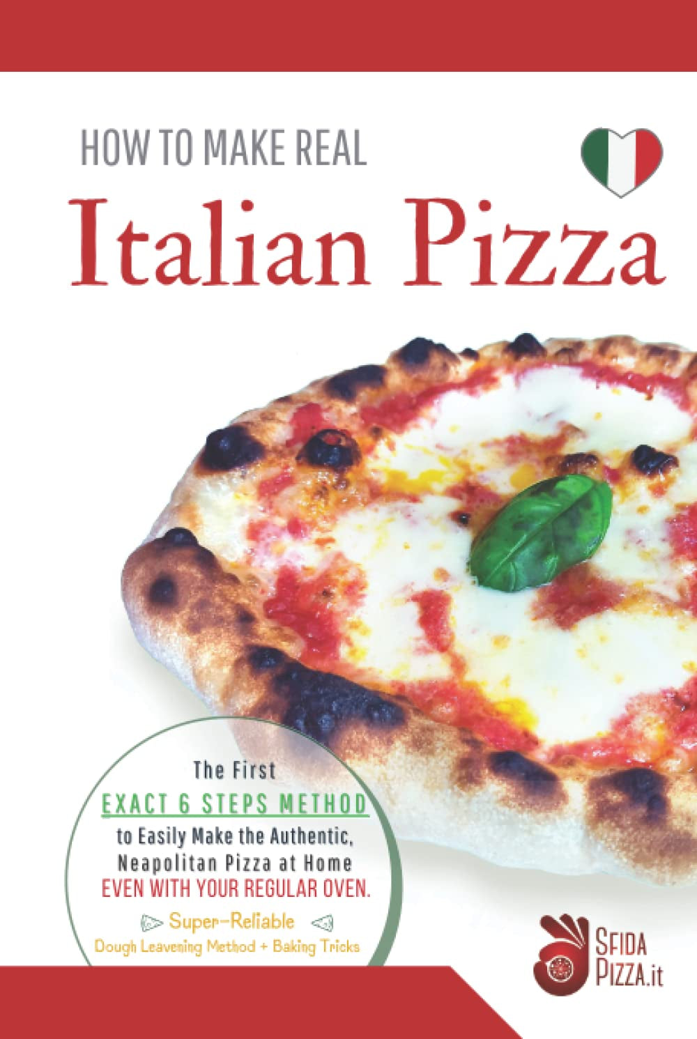HOW TO MAKE REAL ITALIAN PIZZA: The First Exact 6 Steps Method to Easily Make the Authentic Neapolitan Pizza at Home, Even With your Regular Oven. Super-Reliable Dough Leavening Method + Baking Tricks