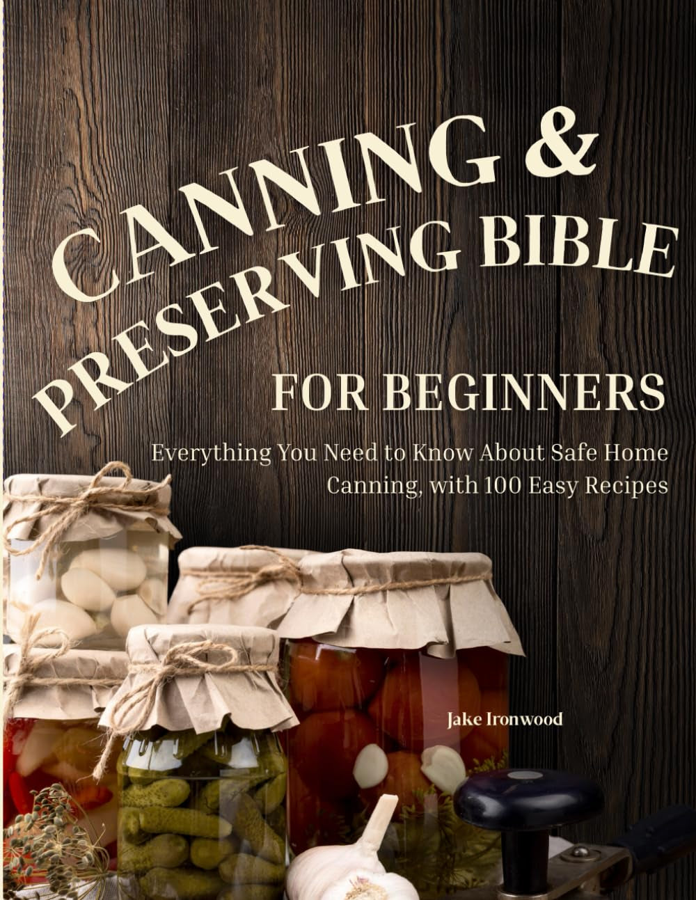 The Canning & Preserving Bible for Beginners: Everything You Need to Know About Safe Home Canning, with 100 Easy Recipes