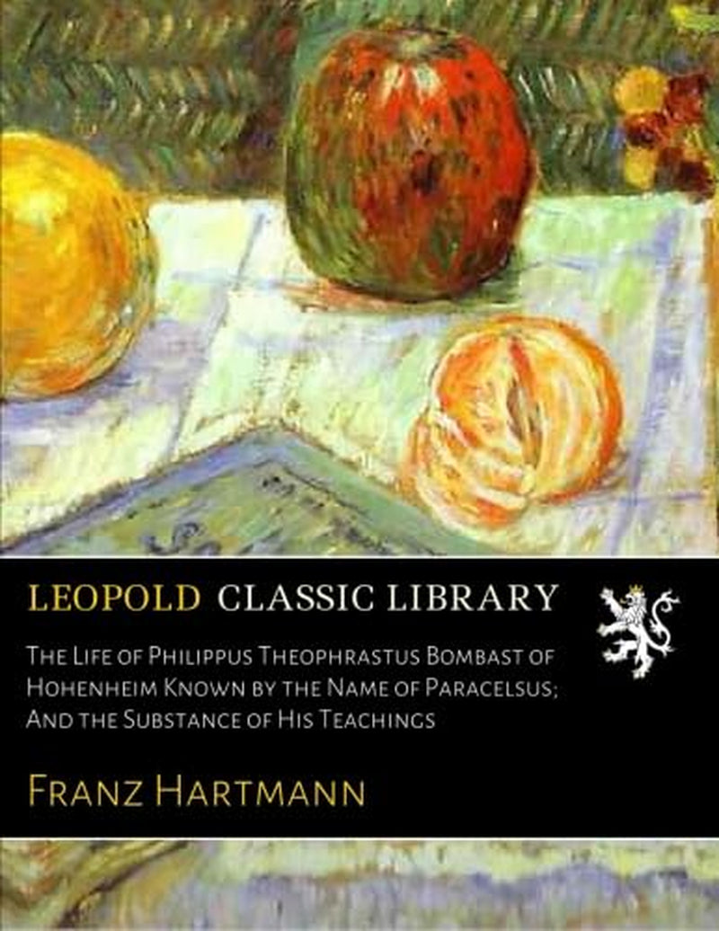 The Life of Philippus Theophrastus Bombast of Hohenheim Known by the Name of Paracelsus; And the Substance of His Teachings