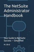 The NetSuite Administrator Handbook: Your Guide to NetSuite Success — Simplified