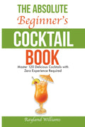 The Absolute Beginner’s Cocktail Book: Master 120 Delicious Cocktails with Zero Experience Required — An Easy, Illustrated Guide to Home Bartending