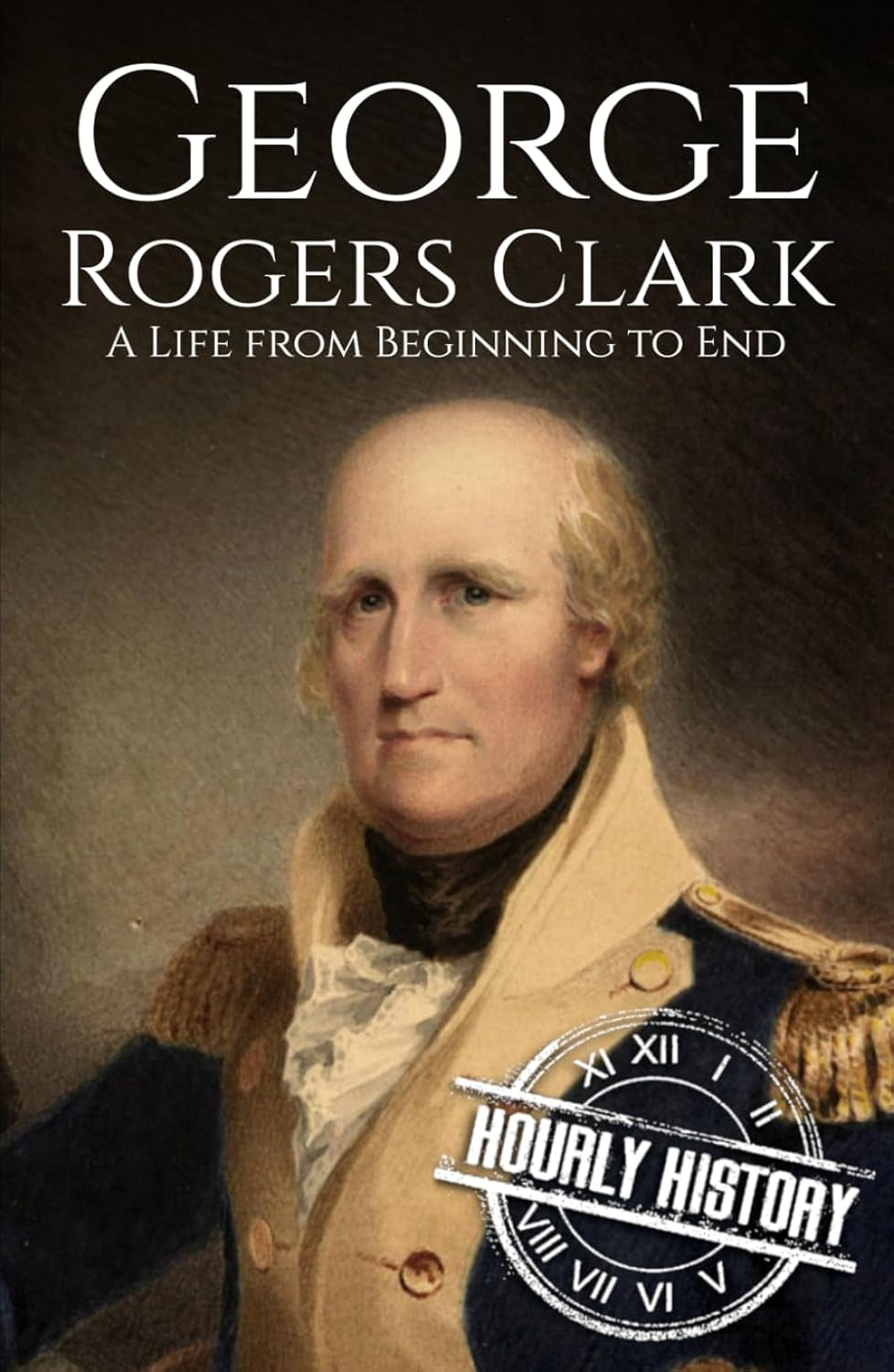 George Rogers Clark: A Life from Beginning to End (American Revolutionary War)