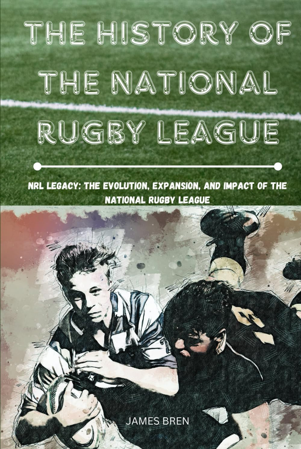 The History of The National Rugby League: NRL Legacy: The Evolution, Expansion, and Impact of the National Rugby League (The History of Sports Series)