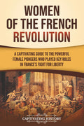 Women of the French Revolution: A Captivating Guide to the Powerful Female Pioneers Who Played Key Roles in France’s Fight for Liberty (European Military History)