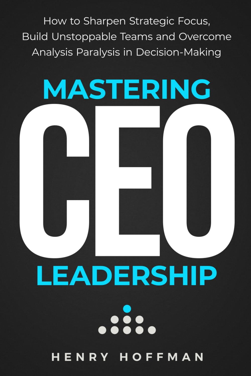 Mastering CEO Leadership: How to Sharpen Strategic Focus, Build Unstoppable Teams and Overcome Analysis Paralysis in Decision-Making