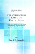 The Watchmakers' Lathe, Its Use and Abuse: A Story of the Lathe in Its Various Forms, Past and Present, Its Construction and Proper Uses, for the Student and Apprentice (Classic Reprint)
