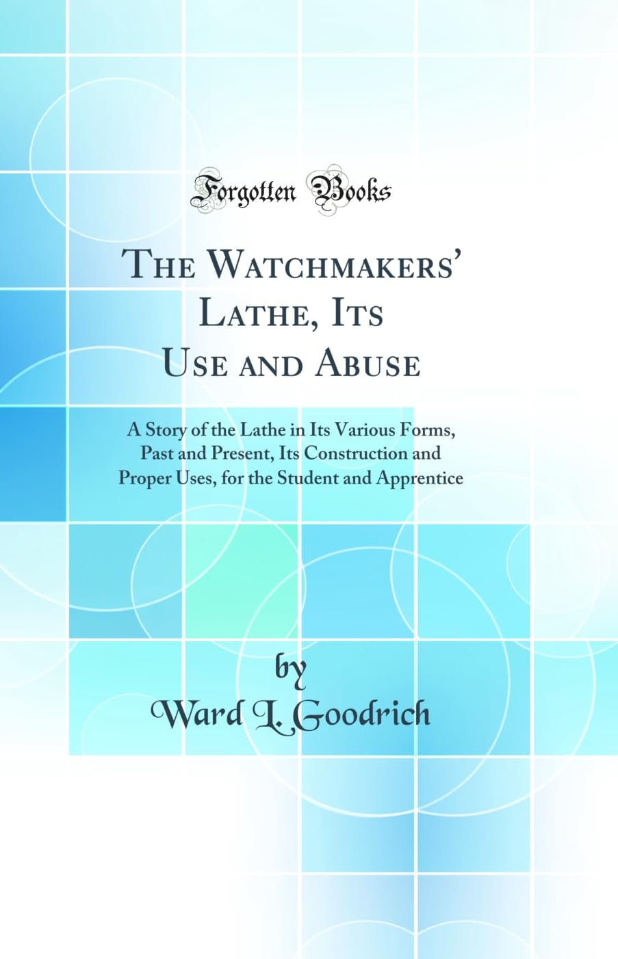 The Watchmakers' Lathe, Its Use and Abuse: A Story of the Lathe in Its Various Forms, Past and Present, Its Construction and Proper Uses, for the Student and Apprentice (Classic Reprint)