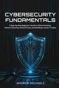 Cybersecurity Fundamentals: A Step-by-Step Beginner's Guide to Ethical Hacking, Network Security, Online Privacy, and Building a Career in Cyber