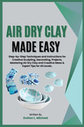 AIR DRY CLAY MADE EASY: Step-by-Step Techniques and Instructions for Creative Sculpting, Decorating, Projects, Mastering Air Dry Clay and Creative Ideas & Expert Tips for All Levels.