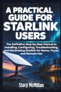 A Practical Guide For Starlink Users: The Definitive Step-by-Step Manual to Installing, Configuring, Troubleshooting, and Maximizing Starlink for Home, Travel, and Remote Use (From Setup to Mastery)