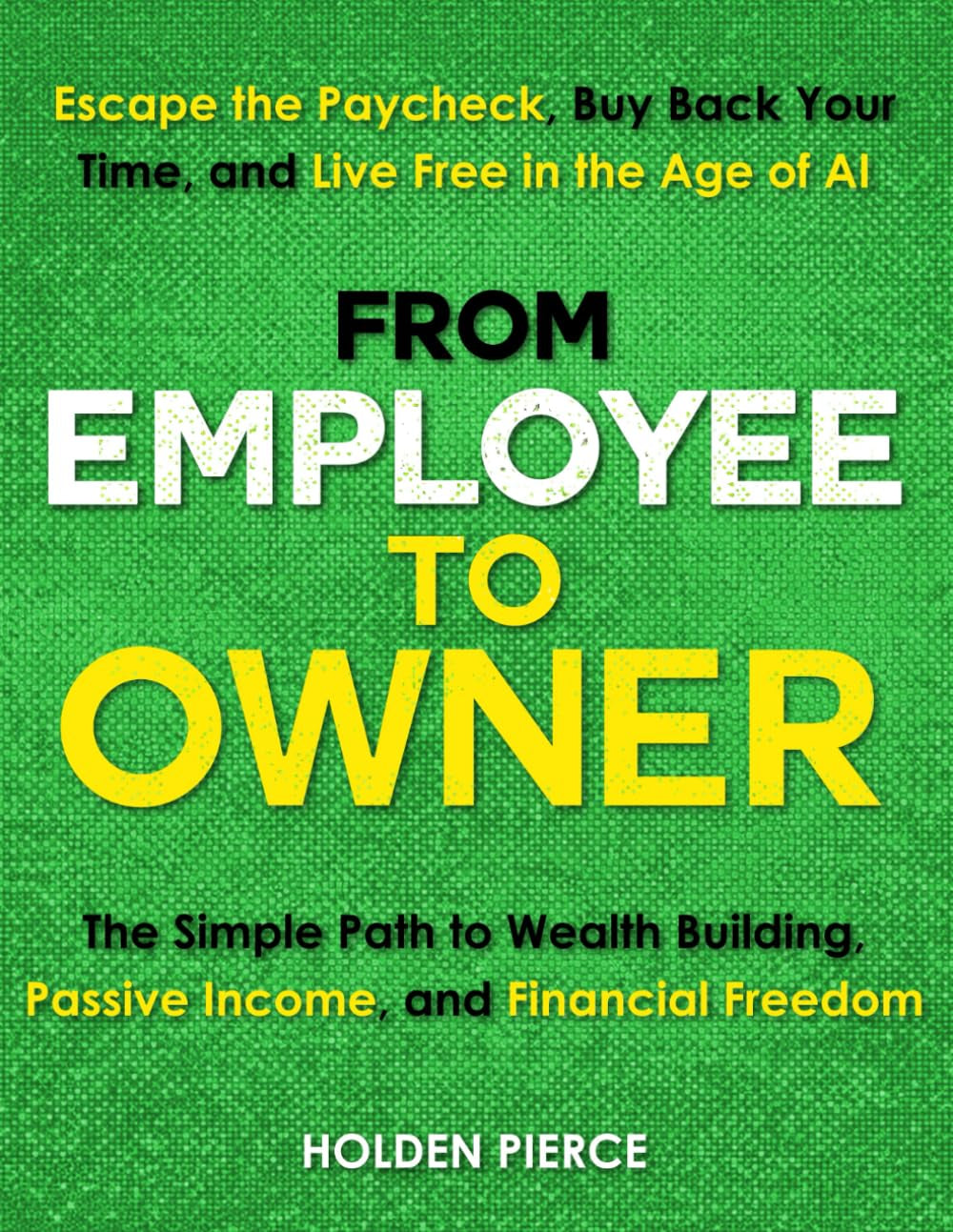 From Employee to Owner: The Simple Path to Wealth Building, Passive Income, and Financial Freedom—Escape the Paycheck, Buy Back Your Time, and Live Free in the Age of AI