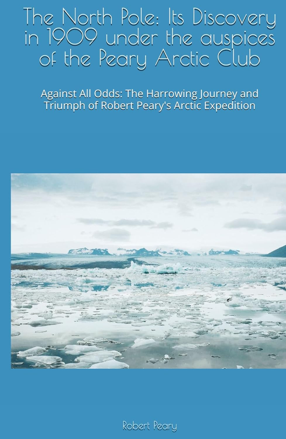The North Pole: Its Discovery in 1909 under the auspices of the Peary Arctic Club: Against All Odds: The Harrowing Journey and Triumph of Robert Peary's Arctic Expedition