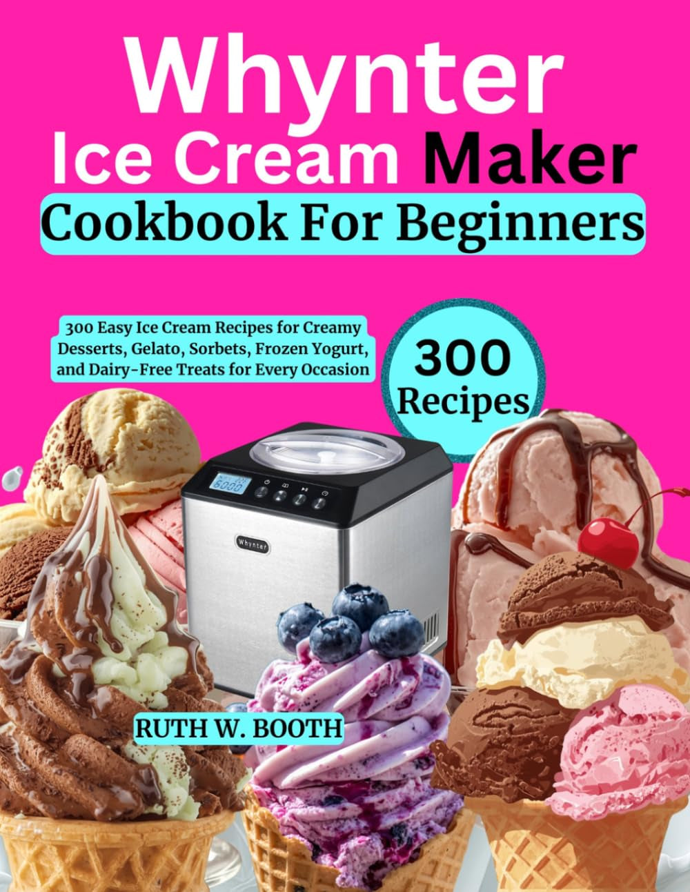 Whynter Ice Cream Maker Cookbook For Beginners: 300 Easy Ice Cream Recipes for Creamy Desserts, Gelato, Sorbets, Frozen Yogurt, and Dairy-Free Treats for Every Occasion