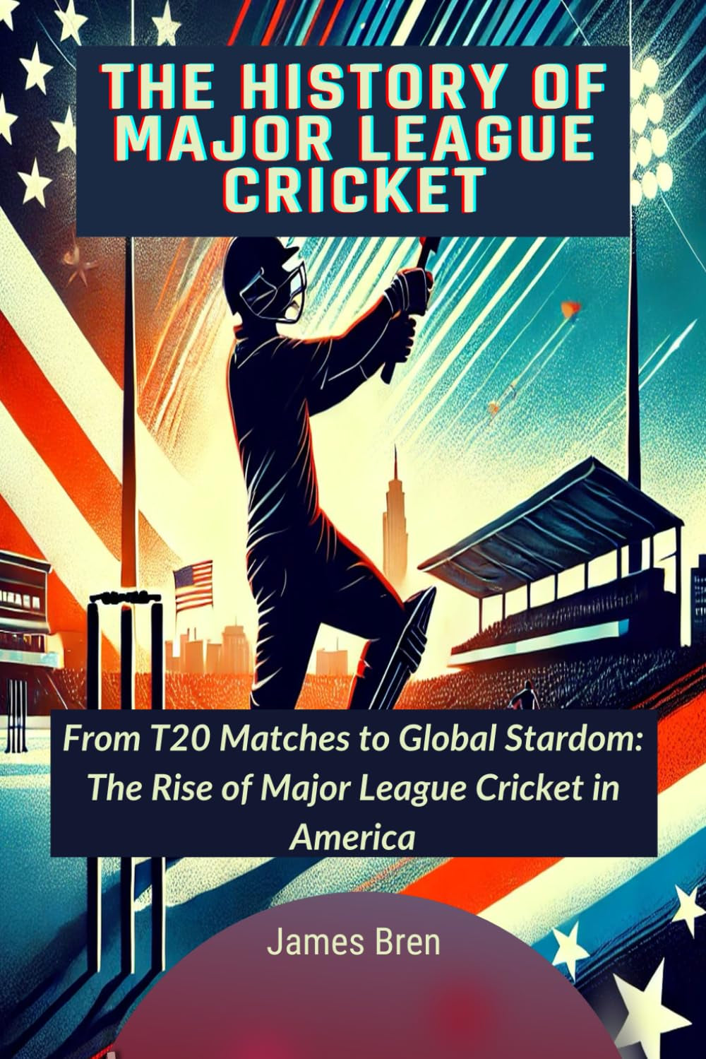 The History of Major League Cricket: From T20 Matches to Global Stardom: The Rise of Major League Cricket in America (The History of Sports Series)