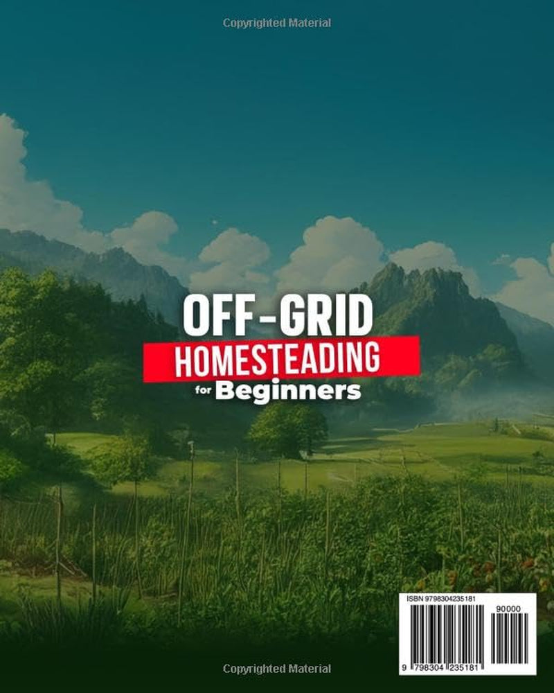 OFF-GRID HOMESTEADING FOR BEGINNERS: A Step-by-Step Guide to Traditional Skills to Growing Crops, Raising Animals, Harness Energy, and Become Self Sufficient Without the Grid