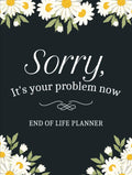 Sorry, it’s Your Problem Now, Because I'm Dead: A Simple Death Organizer to Provide Everything Your Loved Ones Need to Know in Case You Die - My Final Wishes End of Life Planner