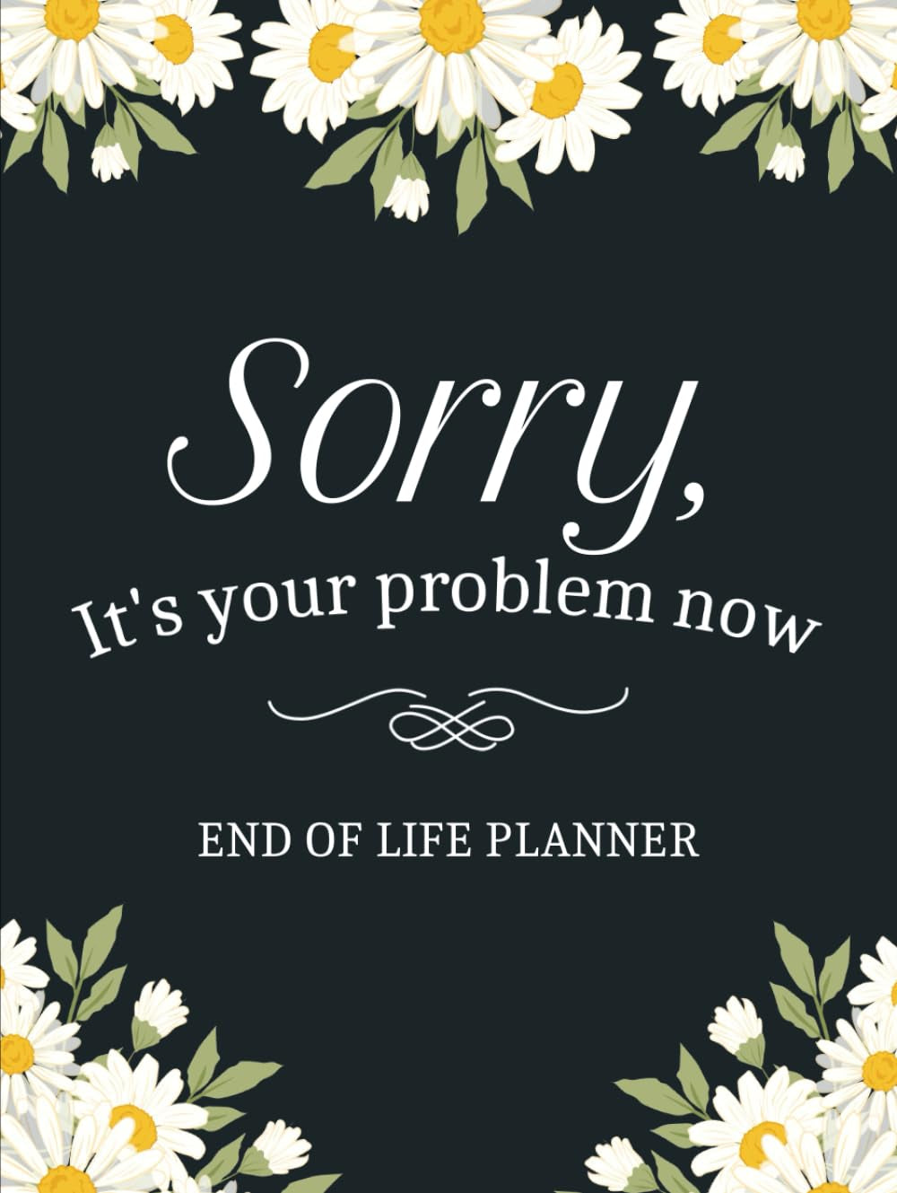 Sorry, it’s Your Problem Now, Because I'm Dead: A Simple Death Organizer to Provide Everything Your Loved Ones Need to Know in Case You Die - My Final Wishes End of Life Planner