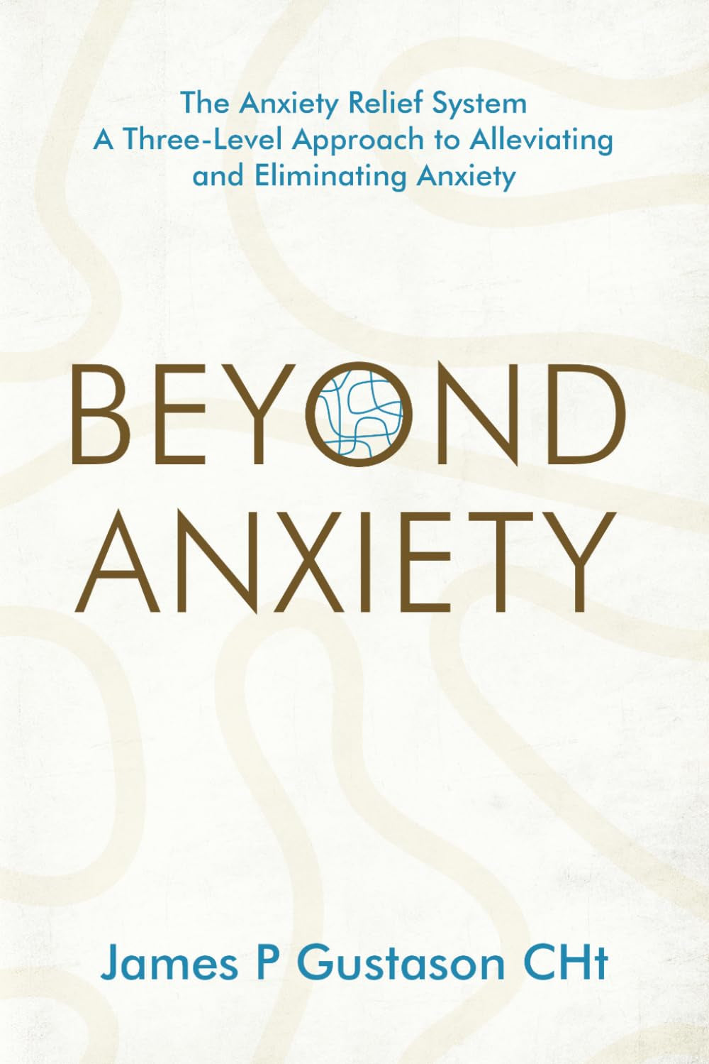 Beyond Anxiety: The Anxiety Relief System A Three-Level Approach to Alleviating and Eliminating Anxiety
