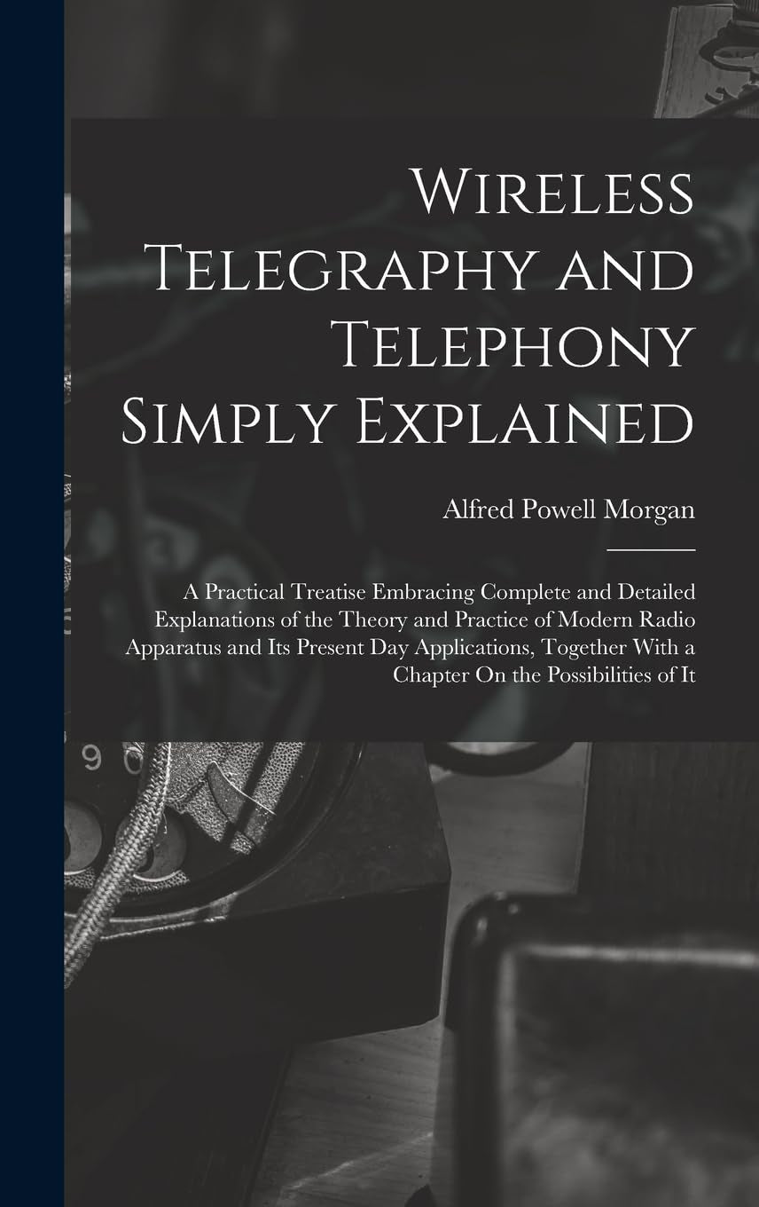 Wireless Telegraphy and Telephony Simply Explained: A Practical Treatise Embracing Complete and Detailed Explanations of the Theory and Practice of ... With a Chapter On the Possibilities of It