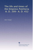 The life and times of the Empress Pulcheria, A. D. 399- A. D. 452