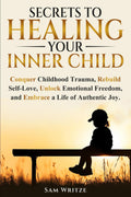 Secrets To Healing Your Inner Child: Conquer Childhood Trauma, Rebuild Self-Love, Unlock Emotional Freedom, and Embrace A Life Of Authentic Joy