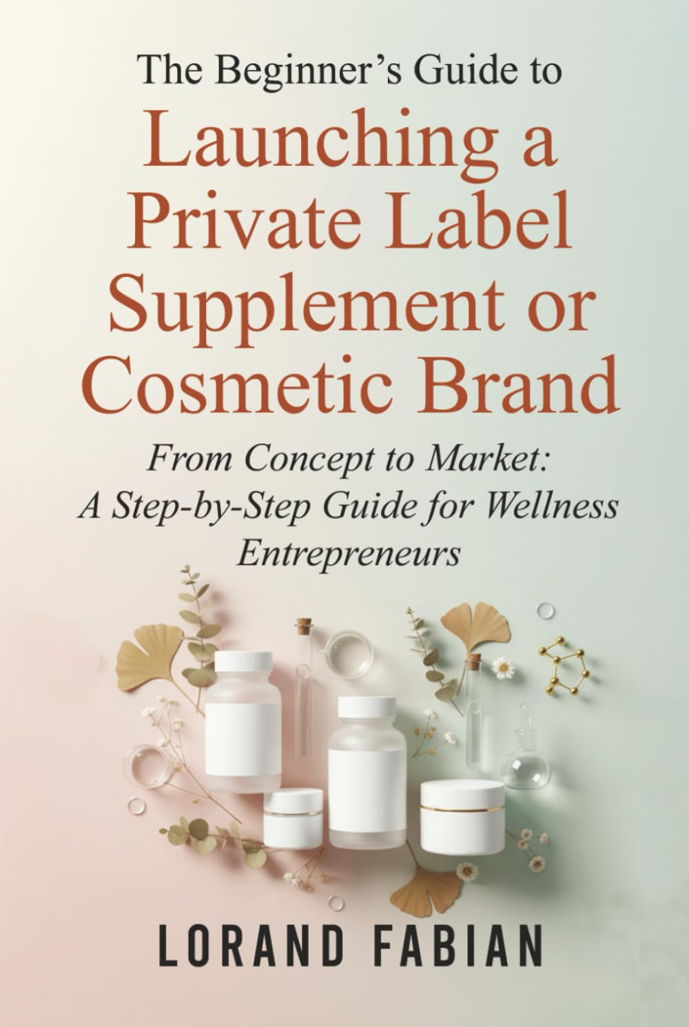 The Beginner's Guide to Launching a Private Label Supplement or Cosmetic Brand: From Concept to Market: a Step-By-Step Guide for Wellness Entrepreneurs