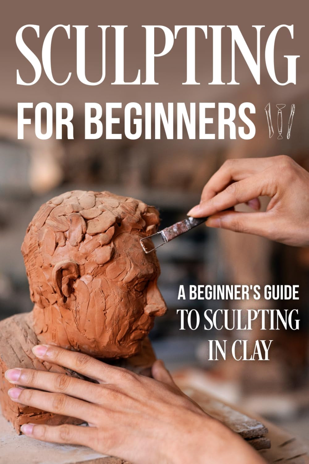 Sculpting for Beginners: A Beginner's Guide to Sculpting In Clay: Guide to Sculpt Clay
