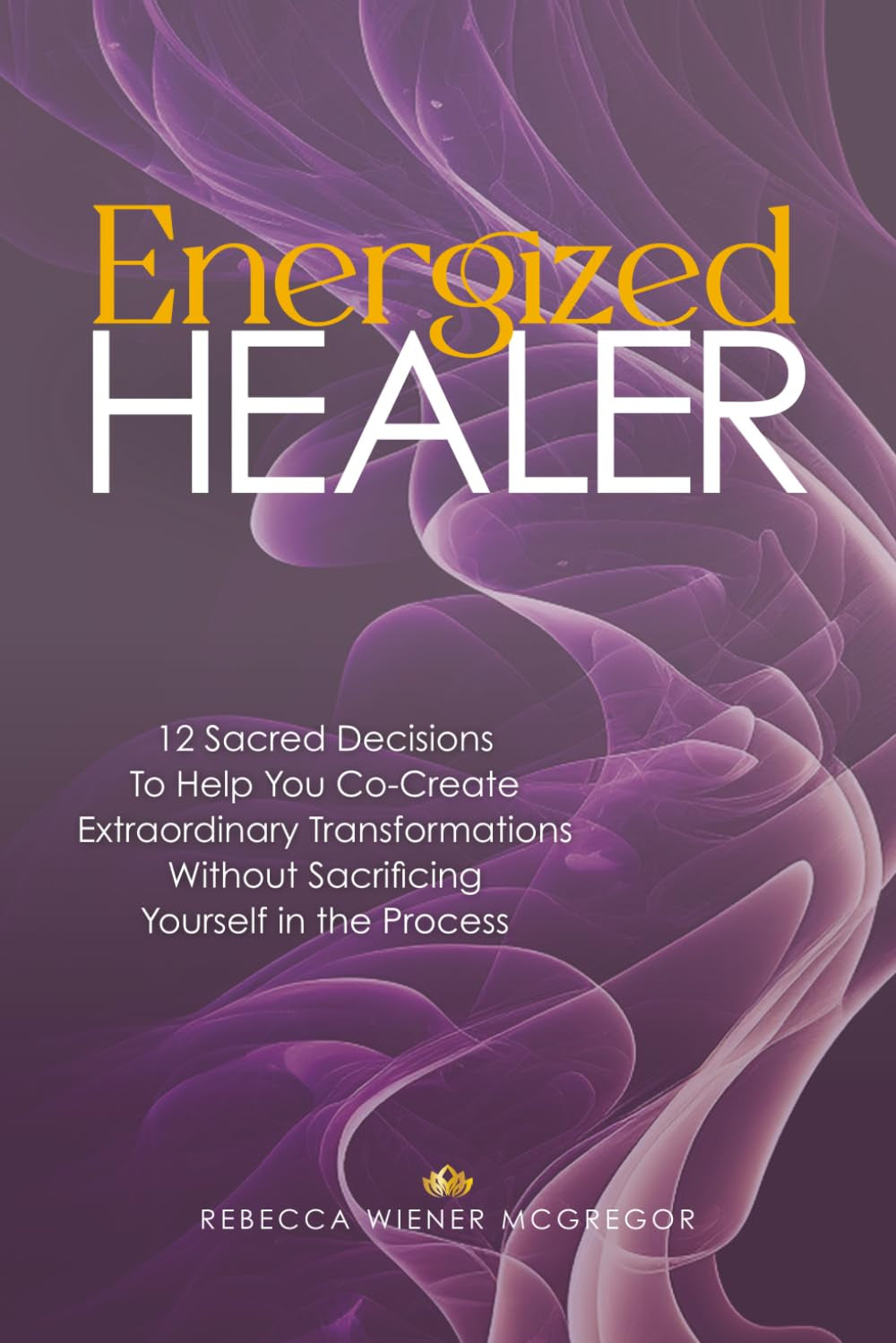 Energized Healer: 12 Sacred Decisions To Help You Co-Create Extraordinary Transformations Without Sacrificing Yourself in the Process