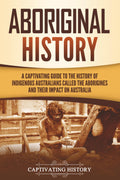 Aboriginal History: A Captivating Guide to the History of Indigenous Australians Called the Aborigines and Their Impact on Australia