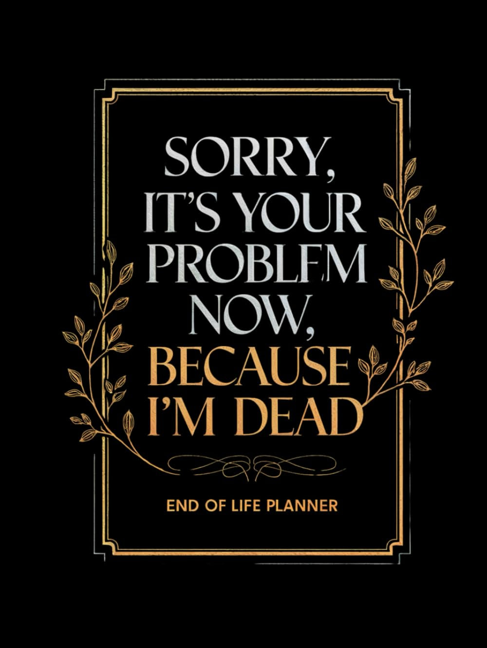 Sorry, It's Your Problem Now, Because I'm Dead: A Guided End of Life Planner to Organize Important Details and Preserve Your Memories