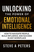 Unlocking The Power Of Emotional Intelligence: How To Navigate People, Build Influence, And Succeed In Any Workplace
