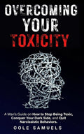 Overcoming Your Toxicity: A Man’s Guide on How to Stop Being Toxic, Conquer Your Dark Side, and Quit Narcissistic Behaviors