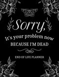 Sorry, It’s Your Problem Now, Because I'm Dead: My Final Wishes End of Life Planner - A Simple Death Organizer to Provide Everything Your Loved Ones Need to Know in Case You Die