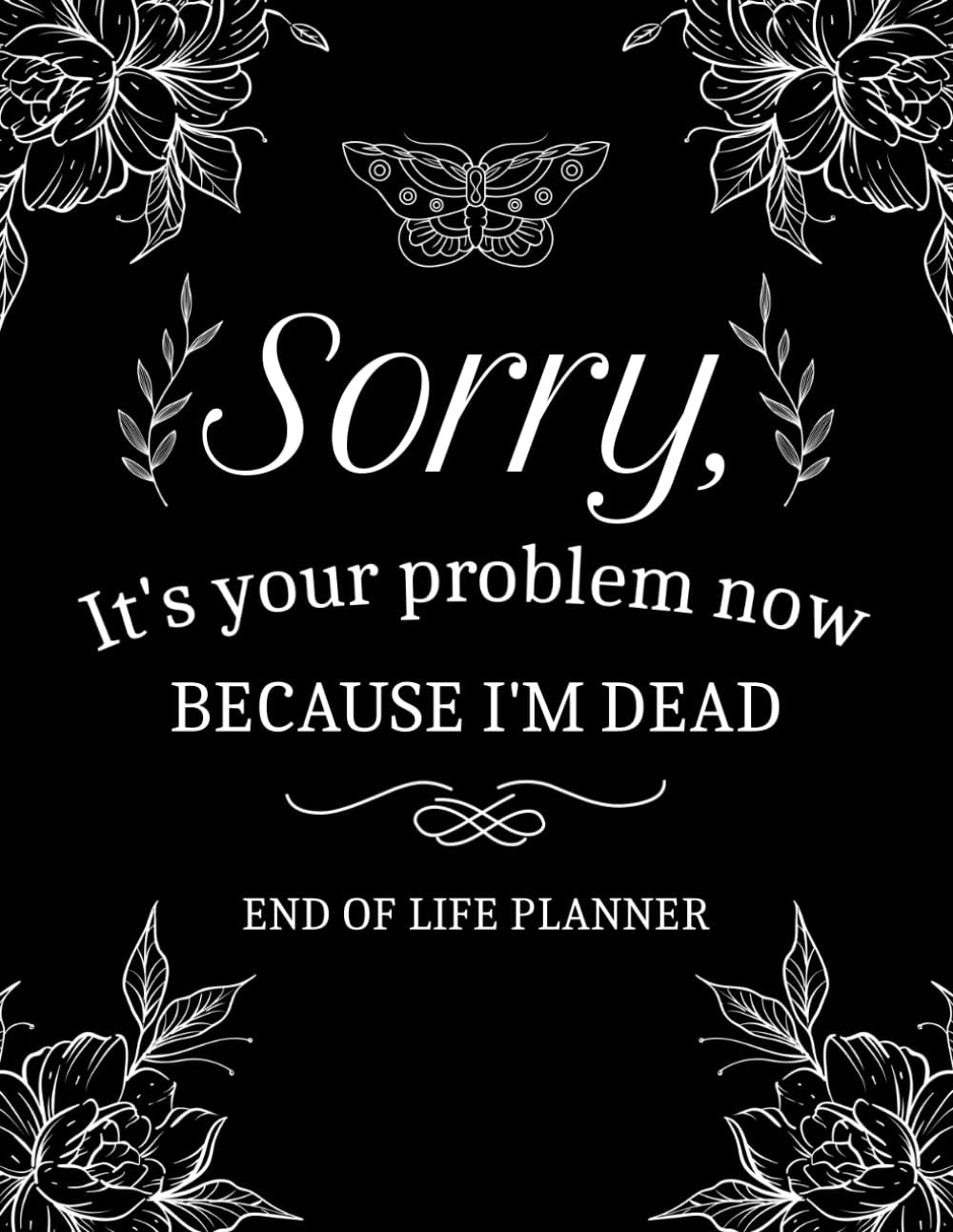 Sorry, It’s Your Problem Now, Because I'm Dead: My Final Wishes End of Life Planner - A Simple Death Organizer to Provide Everything Your Loved Ones Need to Know in Case You Die