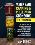 Water Bath Canning and Preserving Cookbook for Beginners: The Complete Guide to Water Bath Canning and Preserving Pickles, Tomatoes, Fruits, Berries, Jams, Jellies, Relishes, Salsas, Sauces, and More