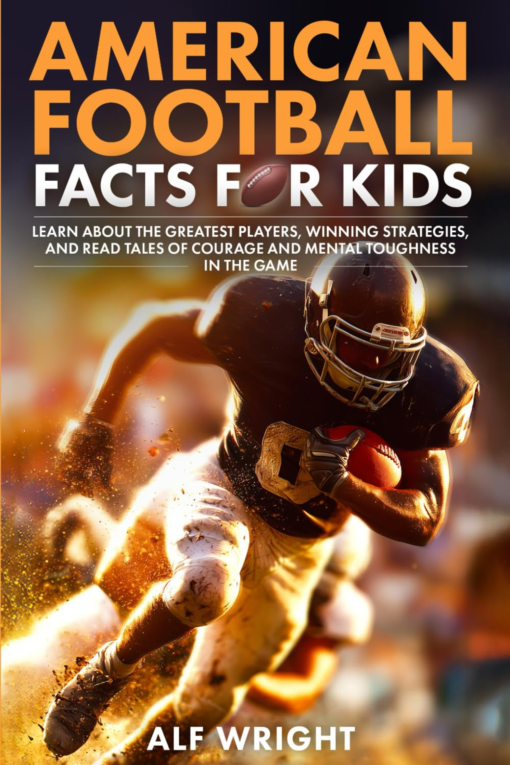 American Football Facts for Kids: Learn About the Greatest Players, Winning Strategies and Tales of Courage and Mental Toughness in the Game (Facts for Kids by Alf Wright)