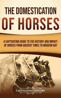 The Domestication of Horses: A Captivating Guide to the History and Impact of Horses from Ancient Times to Modern Day