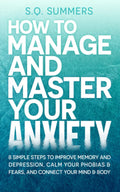 How to Manage and Master Your Anxiety: 8 Simple Steps to Improve Memory, Depression, Calm Your Phobias & Fears and Connect Your Mind & Body